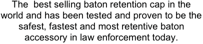 The  best selling baton retention cap in the world and has been tested and proven to be the safest, fastest and most retentive baton accessory in law enforcement today.